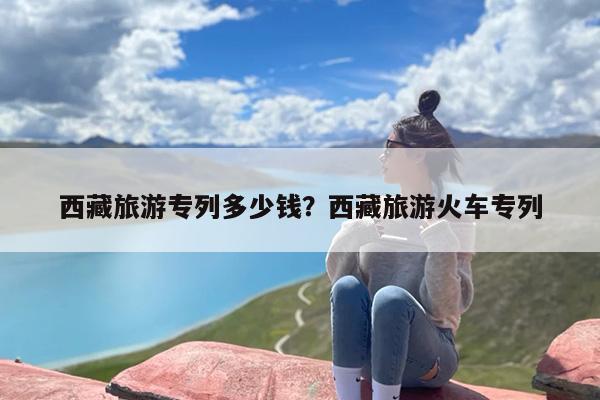 西藏旅游专列多少钱？西藏旅游火车专列