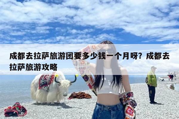 成都去拉萨旅游团要多少钱一个月呀？成都去拉萨旅游攻略