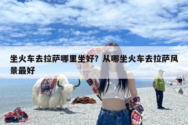 坐火车去拉萨哪里坐好？从哪坐火车去拉萨风景最好