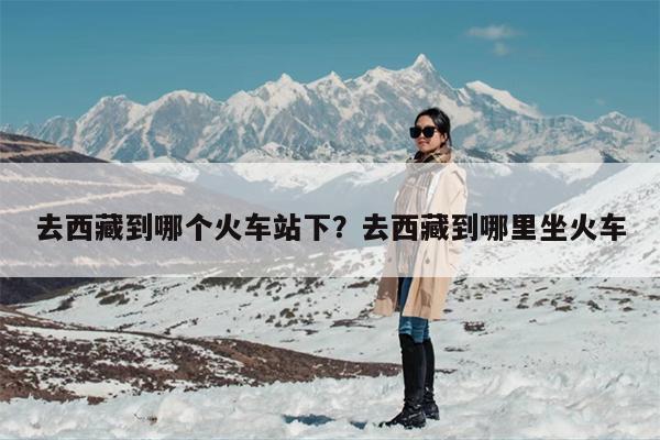 去西藏到哪个火车站下？去西藏到哪里坐火车