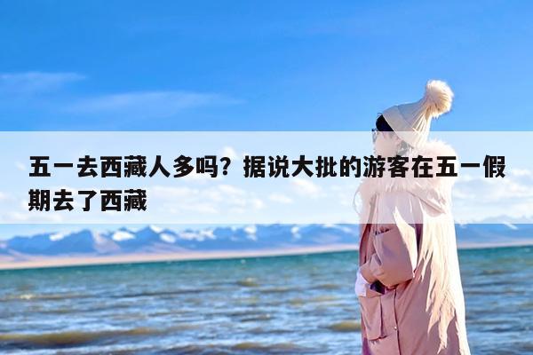 五一去西藏人多吗？据说大批的游客在五一假期去了西藏
