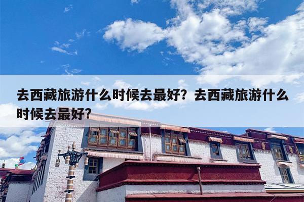 去西藏旅游什么时候去最好？去西藏旅游什么时候去最好?