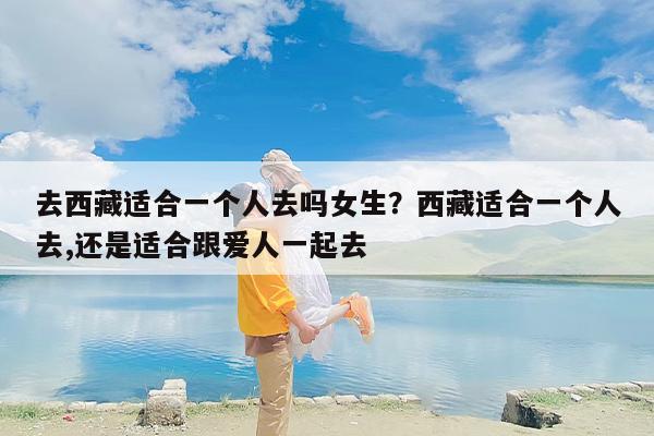 去西藏适合一个人去吗女生？西藏适合一个人去,还是适合跟爱人一起去