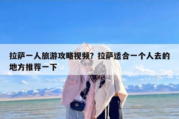 拉萨一人旅游攻略视频？拉萨适合一个人去的地方推荐一下