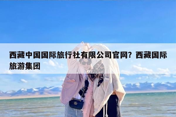 西藏中国国际旅行社有限公司官网？西藏国际旅游集团
