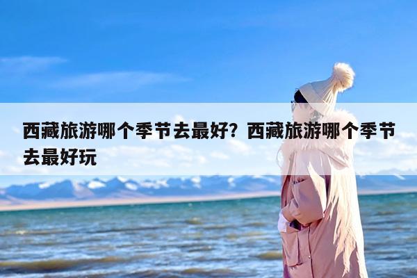 西藏旅游哪个季节去最好？西藏旅游哪个季节去最好玩