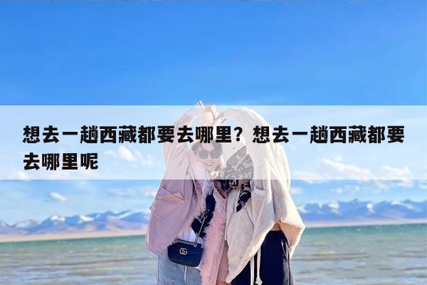 想去一趟西藏都要去哪里？想去一趟西藏都要去哪里呢