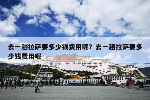 去一趟拉萨要多少钱费用呢？去一趟拉萨要多少钱费用呢