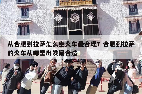 从合肥到拉萨怎么坐火车最合理？合肥到拉萨的火车从哪里出发最合适