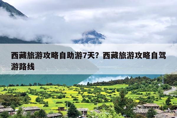 西藏旅游攻略自助游7天？西藏旅游攻略自驾游路线