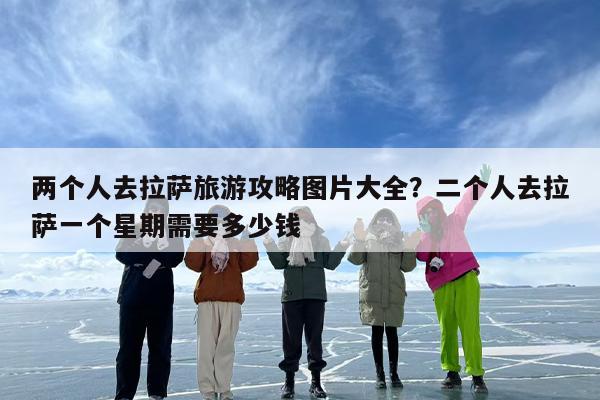 两个人去拉萨旅游攻略图片大全？二个人去拉萨一个星期需要多少钱