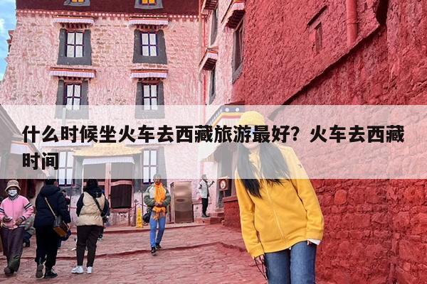 什么时候坐火车去西藏旅游最好？火车去西藏时间