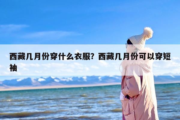 西藏几月份穿什么衣服？西藏几月份可以穿短袖