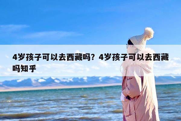 4岁孩子可以去西藏吗？4岁孩子可以去西藏吗知乎