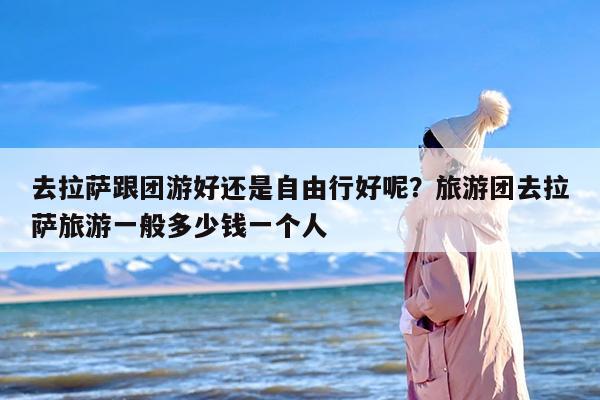 去拉萨跟团游好还是自由行好呢？旅游团去拉萨旅游一般多少钱一个人