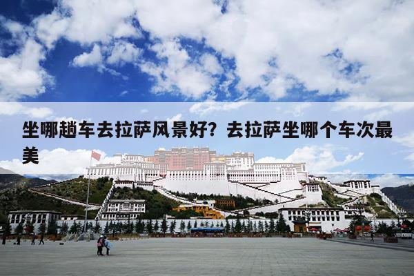 坐哪趟车去拉萨风景好？去拉萨坐哪个车次最美