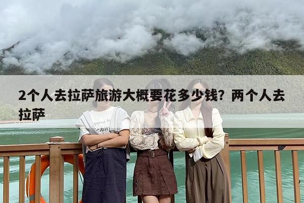 2个人去拉萨旅游大概要花多少钱？两个人去拉萨