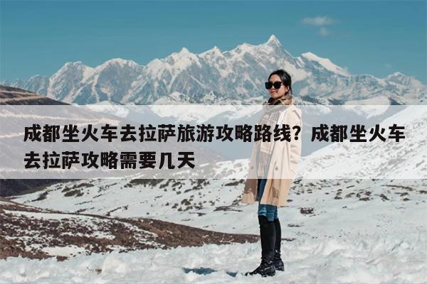 成都坐火车去拉萨旅游攻略路线？成都坐火车去拉萨攻略需要几天
