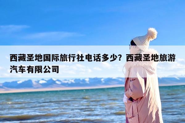 西藏圣地国际旅行社电话多少？西藏圣地旅游汽车有限公司