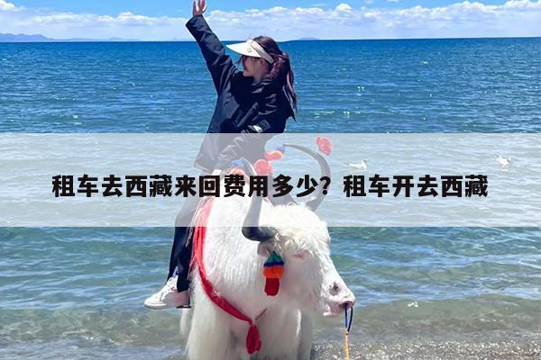 租车去西藏来回费用多少？租车开去西藏