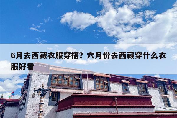6月去西藏衣服穿搭？六月份去西藏穿什么衣服好看