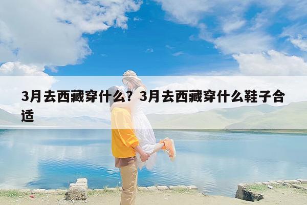 3月去西藏穿什么？3月去西藏穿什么鞋子合适