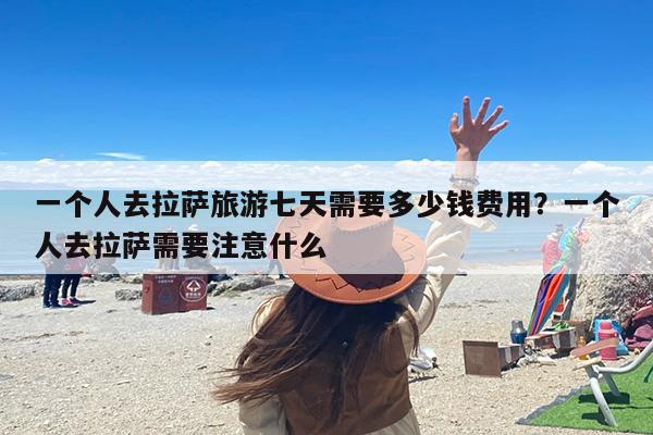 一个人去拉萨旅游七天需要多少钱费用？一个人去拉萨需要注意什么