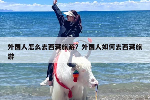 外国人怎么去西藏旅游？外国人如何去西藏旅游
