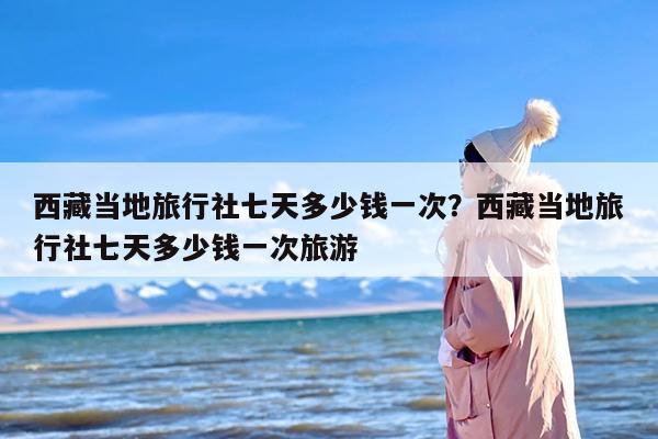 西藏当地旅行社七天多少钱一次？西藏当地旅行社七天多少钱一次旅游