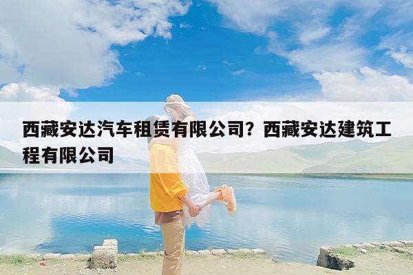 西藏安达汽车租赁有限公司？西藏安达建筑工程有限公司