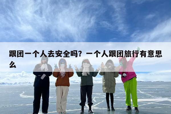 跟团一个人去安全吗？一个人跟团旅行有意思么