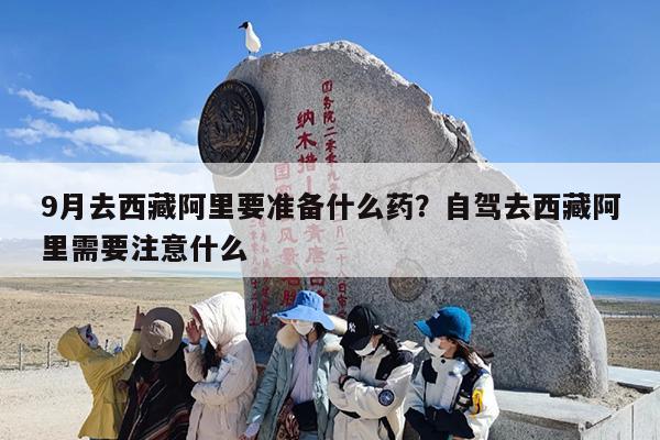9月去西藏阿里要准备什么药？自驾去西藏阿里需要注意什么