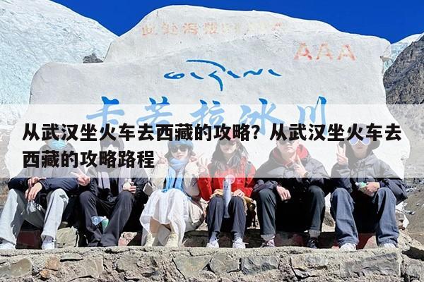 从武汉坐火车去西藏的攻略？从武汉坐火车去西藏的攻略路程