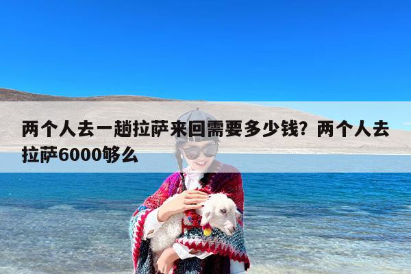 两个人去一趟拉萨来回需要多少钱？两个人去拉萨6000够么