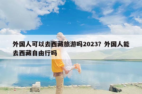 外国人可以去西藏旅游吗2023？外国人能去西藏自由行吗