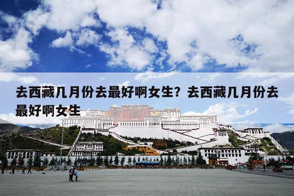 去西藏几月份去最好啊女生？去西藏几月份去最好啊女生