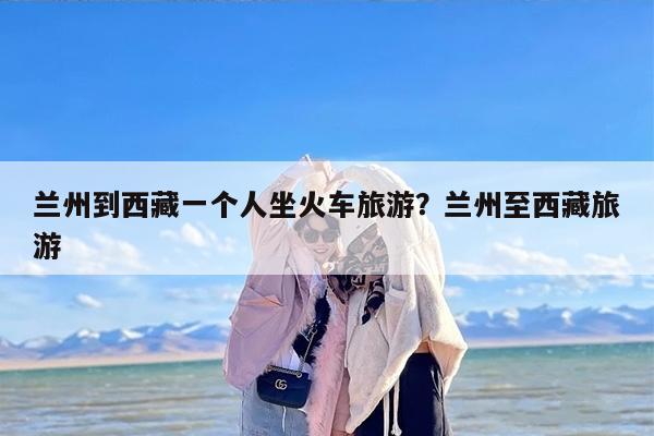 兰州到西藏一个人坐火车旅游？兰州至西藏旅游
