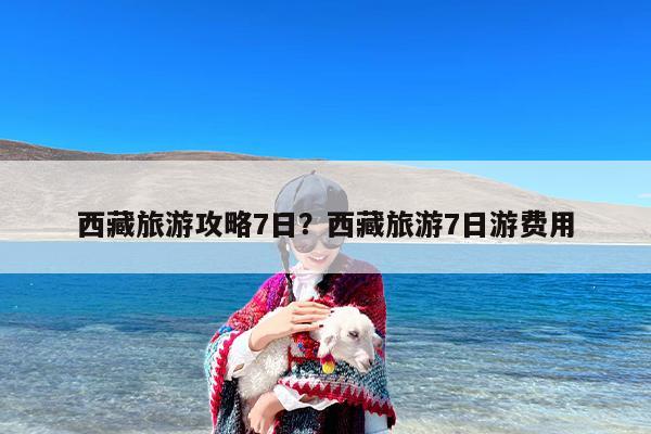 西藏旅游攻略7日？西藏旅游7日游费用