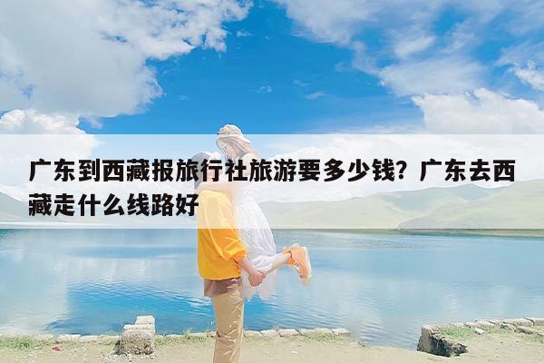 广东到西藏报旅行社旅游要多少钱？广东去西藏走什么线路好