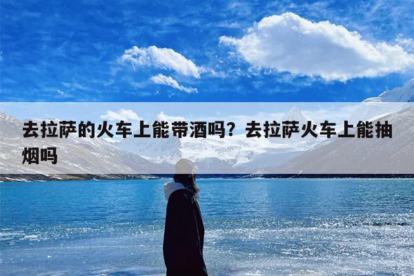 去拉萨的火车上能带酒吗？去拉萨火车上能抽烟吗