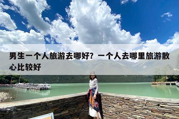 男生一个人旅游去哪好？一个人去哪里旅游散心比较好