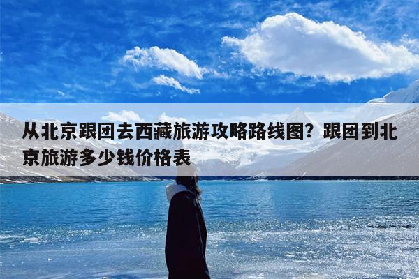从北京跟团去西藏旅游攻略路线图？跟团到北京旅游多少钱价格表