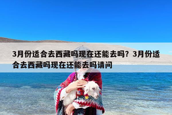 3月份适合去西藏吗现在还能去吗？3月份适合去西藏吗现在还能去吗请问