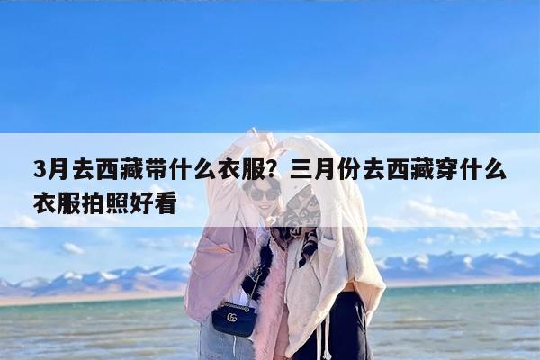 3月去西藏带什么衣服？三月份去西藏穿什么衣服拍照好看