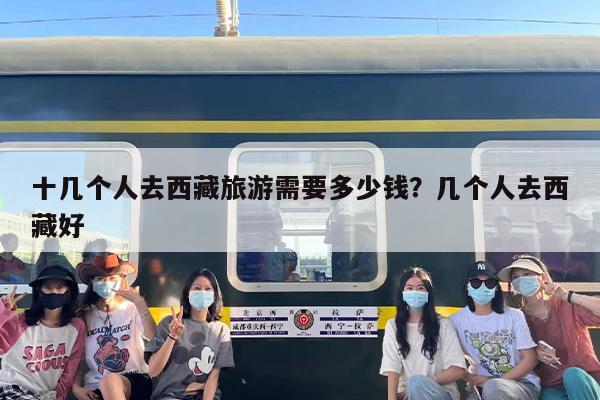 十几个人去西藏旅游需要多少钱？几个人去西藏好