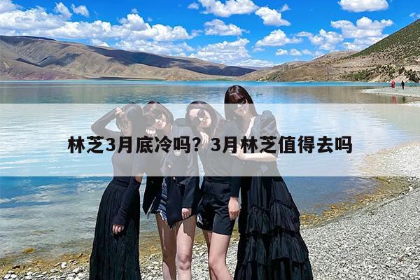林芝3月底冷吗？3月林芝值得去吗