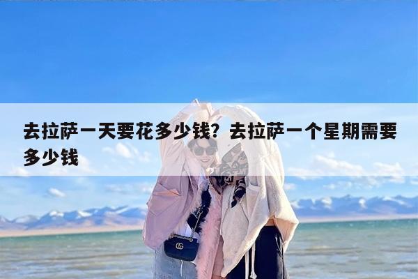 去拉萨一天要花多少钱？去拉萨一个星期需要多少钱