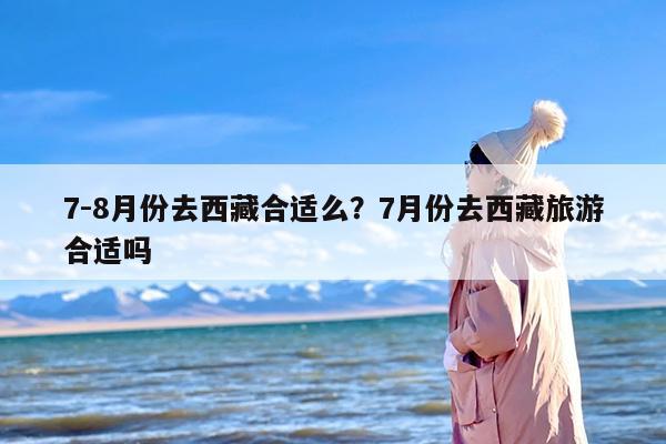 7-8月份去西藏合适么？7月份去西藏旅游合适吗