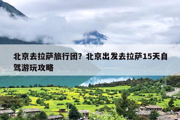 北京去拉萨旅行团？北京出发去拉萨15天自驾游玩攻略