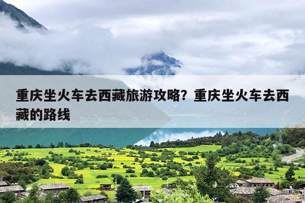 重庆坐火车去西藏旅游攻略？重庆坐火车去西藏的路线